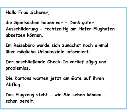 Hallo Frau Scherer, die Spielsachen haben wir - Dank guter Ausschilderung - rechtzeitig am Hofer Flughafen absetzen können.  Im Reisebüro wurde sich zunächst noch einmal über mögliche Urlaubsziele informiert. Der anschließende Check-In verlief zügig und problemlos. Die Kartons warten jetzt am Gate auf ihren Abflug. Das Flugzeug steht - wie Sie sehen können - schon bereit.