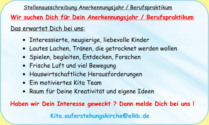 Stellenausschreibung Anerkennungsjahr / Berufspraktikum Wir suchen Dich für Dein Anerkennungsjahr / Berufspraktikum Das erwartet Dich bei uns: •	Interessierte, neugierige, liebevolle Kinder •	Lautes Lachen, Tränen, die getrocknet werden wollen •	Spielen, begleiten, Entdecken, Forschen •	Frische Luft und viel Bewegung •	Hauswirtschaftliche Herausforderungen •	Ein motiviertes Kita Team •	Raum für Deine Kreativität und eigene Ideen  Haben wir Dein Interesse geweckt ? Dann melde Dich bei uns ! Kita.auferstehungskirche@elkb.de